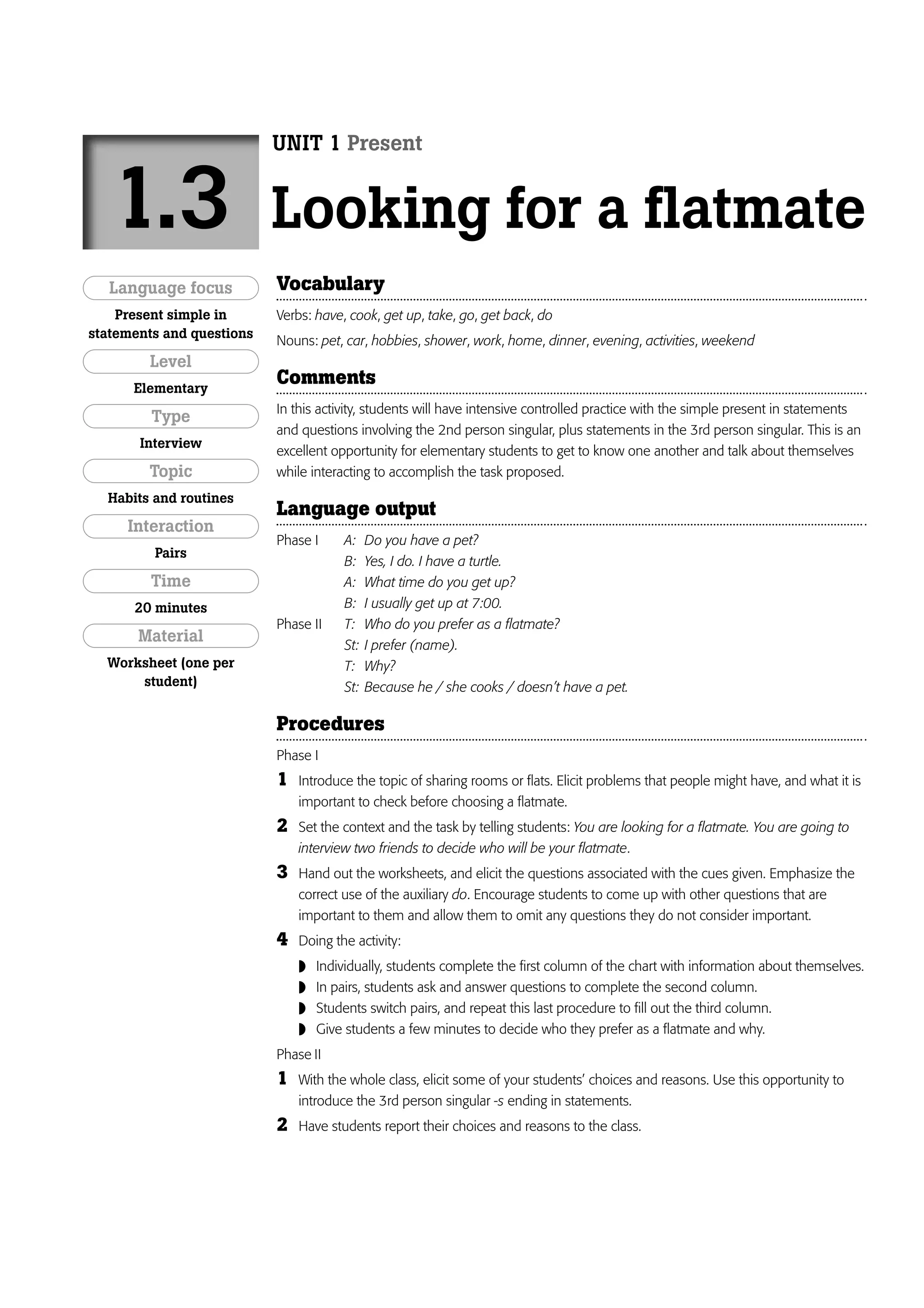 UNIT 1 Present


   1.3                     Looking for a flatmate
   Language focus          Vocabulary
    Present simple in      Verbs: have, cook, get up, take, go, get back, do
statements and questions
                           Nouns: pet, car, hobbies, shower, work, home, dinner, evening, activities, weekend
        Level
      Elementary
                           Comments
                           In this activity, students will have intensive controlled practice with the simple present in statements
         Type
                           and questions involving the 2nd person singular, plus statements in the 3rd person singular. This is an
       Interview
                           excellent opportunity for elementary students to get to know one another and talk about themselves
        Topic              while interacting to accomplish the task proposed.
  Habits and routines
                           Language output
     Interaction
                           Phase I     A:    Do you have a pet?
         Pairs
                                       B:    Yes, I do. I have a turtle.
         Time                          A:    What time do you get up?
      20 minutes                       B:    I usually get up at 7:00.
                           Phase II    T:    Who do you prefer as a flatmate?
       Material                        St:   I prefer (name).
  Worksheet (one per                   T:    Why?
      student)                         St:   Because he / she cooks / doesn’t have a pet.

                           Procedures
                           Phase I
                           1   Introduce the topic of sharing rooms or flats. Elicit problems that people might have, and what it is
                               important to check before choosing a flatmate.
                           2   Set the context and the task by telling students: You are looking for a flatmate. You are going to
                               interview two friends to decide who will be your flatmate.
                           3   Hand out the worksheets, and elicit the questions associated with the cues given. Emphasize the
                               correct use of the auxiliary do. Encourage students to come up with other questions that are
                               important to them and allow them to omit any questions they do not consider important.
                           4   Doing the activity:
                                  Individually, students complete the first column of the chart with information about themselves.
                                  In pairs, students ask and answer questions to complete the second column.
                                  Students switch pairs, and repeat this last procedure to fill out the third column.
                                  Give students a few minutes to decide who they prefer as a flatmate and why.
                           Phase II
                           1   With the whole class, elicit some of your students’ choices and reasons. Use this opportunity to
                               introduce the 3rd person singular -s ending in statements.
                           2   Have students report their choices and reasons to the class.
 
