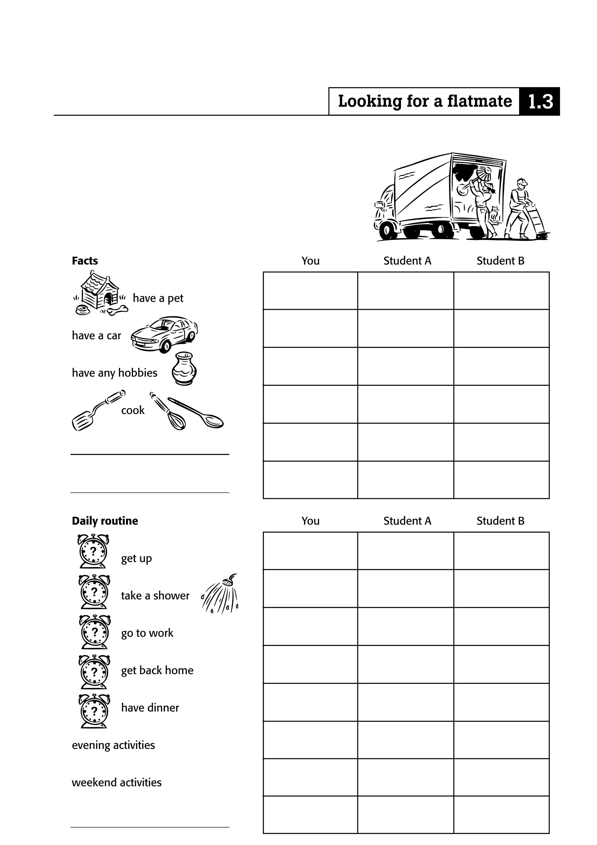 Looking for a flatmate 1.3




Facts                        You        Student A   Student B


               have a pet


have a car


have any hobbies


             cook




Daily routine                You        Student A   Student B


             get up


             take a shower


             go to work


             get back home


             have dinner


evening activities


weekend activities
 