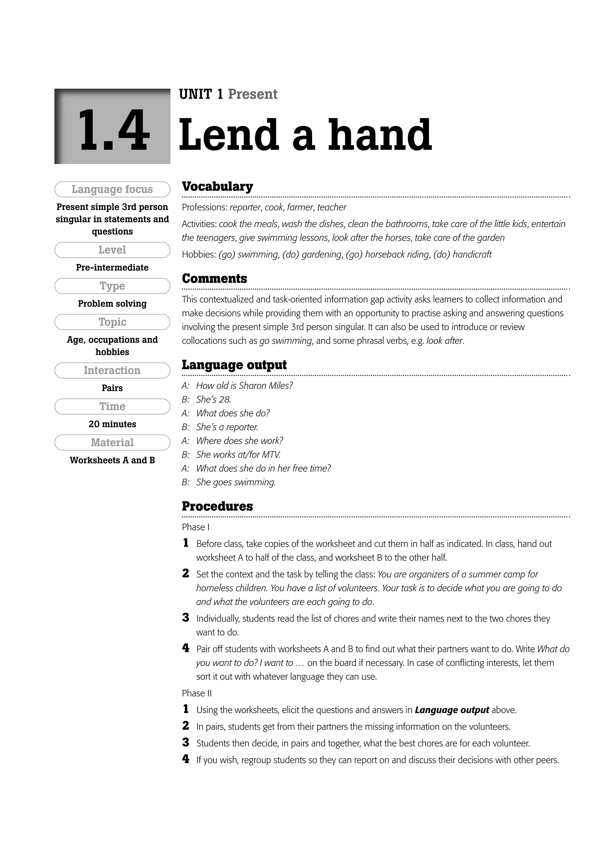 UNIT 1 Present


   1.4                       Lend a hand
   Language focus            Vocabulary
Present simple 3rd person    Professions: reporter, cook, farmer, teacher
singular in statements and
                             Activities: cook the meals, wash the dishes, clean the bathrooms, take care of the little kids, entertain
        questions
                             the teenagers, give swimming lessons, look after the horses, take care of the garden
         Level               Hobbies: (go) swimming, (do) gardening, (go) horseback riding, (do) handicraft
    Pre-intermediate
                             Comments
          Type
     Problem solving         This contextualized and task-oriented information gap activity asks learners to collect information and
                             make decisions while providing them with an opportunity to practise asking and answering questions
         Topic               involving the present simple 3rd person singular. It can also be used to introduce or review
  Age, occupations and       collocations such as go swimming, and some phrasal verbs, e.g. look after.
        hobbies

      Interaction            Language output
          Pairs              A:   How old is Sharon Miles?
                             B:   She’s 28.
         Time
                             A:   What does she do?
       20 minutes            B:   She’s a reporter.
        Material             A:   Where does she work?
                             B:   She works at/for MTV.
   Worksheets A and B
                             A:   What does she do in her free time?
                             B:   She goes swimming.

                             Procedures
                             Phase I
                             1    Before class, take copies of the worksheet and cut them in half as indicated. In class, hand out
                                  worksheet A to half of the class, and worksheet B to the other half.
                             2    Set the context and the task by telling the class: You are organizers of a summer camp for
                                  homeless children. You have a list of volunteers. Your task is to decide what you are going to do
                                  and what the volunteers are each going to do.
                             3    Individually, students read the list of chores and write their names next to the two chores they
                                  want to do.
                             4    Pair off students with worksheets A and B to find out what their partners want to do. Write What do
                                  you want to do? I want to … on the board if necessary. In case of conflicting interests, let them
                                  sort it out with whatever language they can use.
                             Phase II
                             1    Using the worksheets, elicit the questions and answers in Language output above.
                             2    In pairs, students get from their partners the missing information on the volunteers.
                             3    Students then decide, in pairs and together, what the best chores are for each volunteer.
                             4    If you wish, regroup students so they can report on and discuss their decisions with other peers.
 