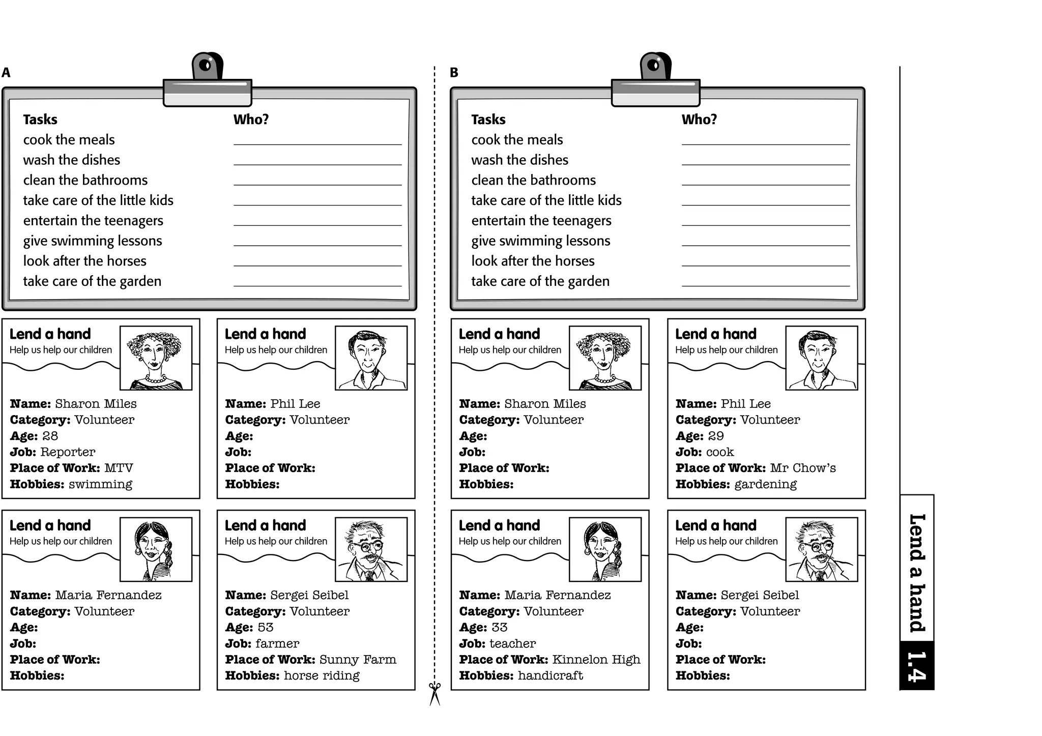 A                                                                  B


    Tasks                            Who?                                 Tasks                           Who?
    cook the meals                                                        cook the meals
    wash the dishes                                                       wash the dishes
    clean the bathrooms                                                   clean the bathrooms
    take care of the little kids                                          take care of the little kids
    entertain the teenagers                                               entertain the teenagers
    give swimming lessons                                                 give swimming lessons
    look after the horses                                                 look after the horses
    take care of the garden                                               take care of the garden


Lend a hand                        Lend a hand                         Lend a hand                       Lend a hand
Help us help our children          Help us help our children           Help us help our children         Help us help our children




Name: Sharon Miles                 Name: Phil Lee                      Name: Sharon Miles                Name: Phil Lee
Category: Volunteer                Category: Volunteer                 Category: Volunteer               Category: Volunteer
Age: 28                            Age:                                Age:                              Age: 29
Job: Reporter                      Job:                                Job:                              Job: cook
Place of Work: MTV                 Place of Work:                      Place of Work:                    Place of Work: Mr Chow’s
Hobbies: swimming                  Hobbies:                            Hobbies:                          Hobbies: gardening




                                                                                                                                     Lend a hand 1.4
Lend a hand                        Lend a hand                         Lend a hand                       Lend a hand
Help us help our children          Help us help our children           Help us help our children         Help us help our children




Name: Maria Fernandez              Name: Sergei Seibel                 Name: Maria Fernandez             Name: Sergei Seibel
Category: Volunteer                Category: Volunteer                 Category: Volunteer               Category: Volunteer
Age:                               Age: 53                             Age: 33                           Age:
Job:                               Job: farmer                         Job: teacher                      Job:
Place of Work:                     Place of Work: Sunny Farm           Place of Work: Kinnelon High      Place of Work:
Hobbies:                           Hobbies: horse riding               Hobbies: handicraft               Hobbies:
                                                               ¢
 