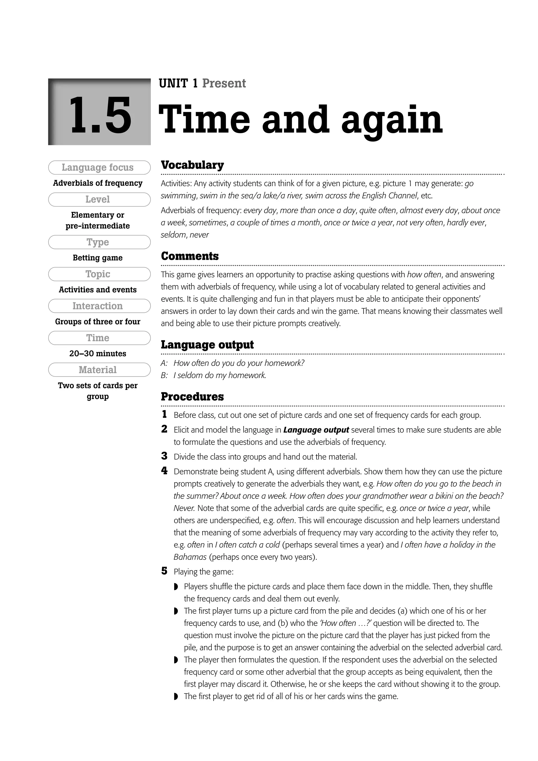 UNIT 1 Present


  1.5                     Time and again
  Language focus          Vocabulary
Adverbials of frequency   Activities: Any activity students can think of for a given picture, e.g. picture 1 may generate: go
                          swimming, swim in the sea/a lake/a river, swim across the English Channel, etc.
        Level
                          Adverbials of frequency: every day, more than once a day, quite often, almost every day, about once
    Elementary or
   pre-intermediate       a week, sometimes, a couple of times a month, once or twice a year, not very often, hardly ever,
                          seldom, never
        Type
     Betting game         Comments
        Topic             This game gives learners an opportunity to practise asking questions with how often, and answering
 Activities and events    them with adverbials of frequency, while using a lot of vocabulary related to general activities and
                          events. It is quite challenging and fun in that players must be able to anticipate their opponents’
     Interaction          answers in order to lay down their cards and win the game. That means knowing their classmates well
Groups of three or four   and being able to use their picture prompts creatively.
        Time
                          Language output
    20–30 minutes
                          A: How often do you do your homework?
      Material            B: I seldom do my homework.
 Two sets of cards per
        group             Procedures
                          1   Before class, cut out one set of picture cards and one set of frequency cards for each group.
                          2   Elicit and model the language in Language output several times to make sure students are able
                              to formulate the questions and use the adverbials of frequency.
                          3   Divide the class into groups and hand out the material.
                          4   Demonstrate being student A, using different adverbials. Show them how they can use the picture
                              prompts creatively to generate the adverbials they want, e.g. How often do you go to the beach in
                              the summer? About once a week. How often does your grandmother wear a bikini on the beach?
                              Never. Note that some of the adverbial cards are quite specific, e.g. once or twice a year, while
                              others are underspecified, e.g. often. This will encourage discussion and help learners understand
                              that the meaning of some adverbials of frequency may vary according to the activity they refer to,
                              e.g. often in I often catch a cold (perhaps several times a year) and I often have a holiday in the
                              Bahamas (perhaps once every two years).
                          5   Playing the game:
                               Players shuffle the picture cards and place them face down in the middle. Then, they shuffle
                                  the frequency cards and deal them out evenly.
                               The first player turns up a picture card from the pile and decides (a) which one of his or her
                                  frequency cards to use, and (b) who the ‘How often …?’ question will be directed to. The
                                  question must involve the picture on the picture card that the player has just picked from the
                                  pile, and the purpose is to get an answer containing the adverbial on the selected adverbial card.
                                 The player then formulates the question. If the respondent uses the adverbial on the selected
                                  frequency card or some other adverbial that the group accepts as being equivalent, then the
                                  first player may discard it. Otherwise, he or she keeps the card without showing it to the group.
                                 The first player to get rid of all of his or her cards wins the game.
 