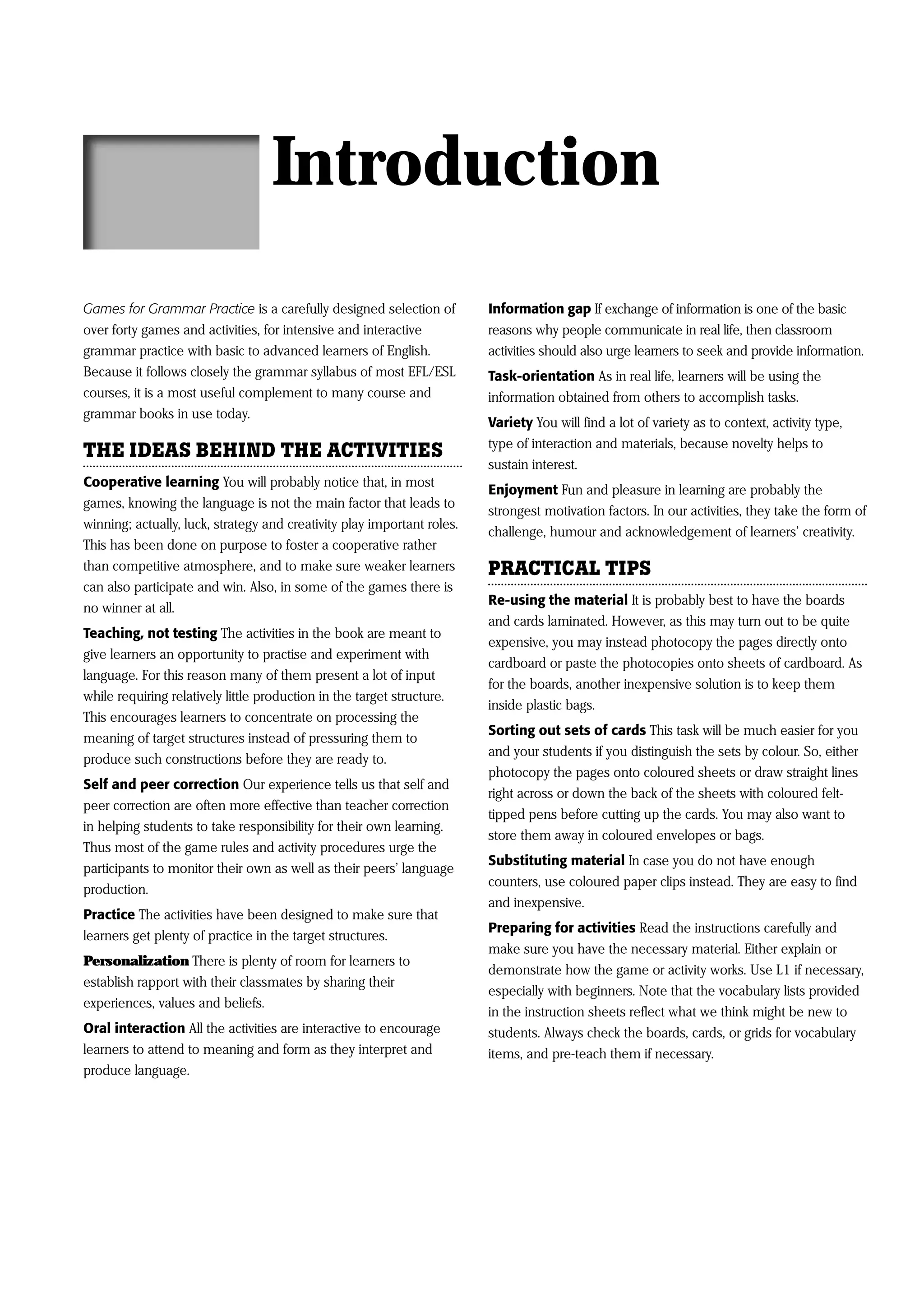 Introduction
Games for Grammar Practice is a carefully designed selection of          Information gap If exchange of information is one of the basic
over forty games and activities, for intensive and interactive           reasons why people communicate in real life, then classroom
grammar practice with basic to advanced learners of English.             activities should also urge learners to seek and provide information.
Because it follows closely the grammar syllabus of most EFL/ESL          Task-orientation As in real life, learners will be using the
courses, it is a most useful complement to many course and               information obtained from others to accomplish tasks.
grammar books in use today.
                                                                         Variety You will find a lot of variety as to context, activity type,
                                                                         type of interaction and materials, because novelty helps to
THE IDEAS BEHIND THE ACTIVITIES
                                                                         sustain interest.
Cooperative learning You will probably notice that, in most
                                                                         Enjoyment Fun and pleasure in learning are probably the
games, knowing the language is not the main factor that leads to
                                                                         strongest motivation factors. In our activities, they take the form of
winning; actually, luck, strategy and creativity play important roles.
                                                                         challenge, humour and acknowledgement of learners’ creativity.
This has been done on purpose to foster a cooperative rather
than competitive atmosphere, and to make sure weaker learners            PRACTICAL TIPS
can also participate and win. Also, in some of the games there is
                                                                         Re-using the material It is probably best to have the boards
no winner at all.
                                                                         and cards laminated. However, as this may turn out to be quite
Teaching, not testing The activities in the book are meant to
                                                                         expensive, you may instead photocopy the pages directly onto
give learners an opportunity to practise and experiment with
                                                                         cardboard or paste the photocopies onto sheets of cardboard. As
language. For this reason many of them present a lot of input
                                                                         for the boards, another inexpensive solution is to keep them
while requiring relatively little production in the target structure.
                                                                         inside plastic bags.
This encourages learners to concentrate on processing the
                                                                         Sorting out sets of cards This task will be much easier for you
meaning of target structures instead of pressuring them to
                                                                         and your students if you distinguish the sets by colour. So, either
produce such constructions before they are ready to.
                                                                         photocopy the pages onto coloured sheets or draw straight lines
Self and peer correction Our experience tells us that self and
                                                                         right across or down the back of the sheets with coloured felt-
peer correction are often more effective than teacher correction
                                                                         tipped pens before cutting up the cards. You may also want to
in helping students to take responsibility for their own learning.
                                                                         store them away in coloured envelopes or bags.
Thus most of the game rules and activity procedures urge the
                                                                         Substituting material In case you do not have enough
participants to monitor their own as well as their peers’ language
                                                                         counters, use coloured paper clips instead. They are easy to find
production.
                                                                         and inexpensive.
Practice The activities have been designed to make sure that
                                                                         Preparing for activities Read the instructions carefully and
learners get plenty of practice in the target structures.
                                                                         make sure you have the necessary material. Either explain or
Personalization There is plenty of room for learners to
                                                                         demonstrate how the game or activity works. Use L1 if necessary,
establish rapport with their classmates by sharing their
                                                                         especially with beginners. Note that the vocabulary lists provided
experiences, values and beliefs.
                                                                         in the instruction sheets reflect what we think might be new to
Oral interaction All the activities are interactive to encourage         students. Always check the boards, cards, or grids for vocabulary
learners to attend to meaning and form as they interpret and             items, and pre-teach them if necessary.
produce language.
 