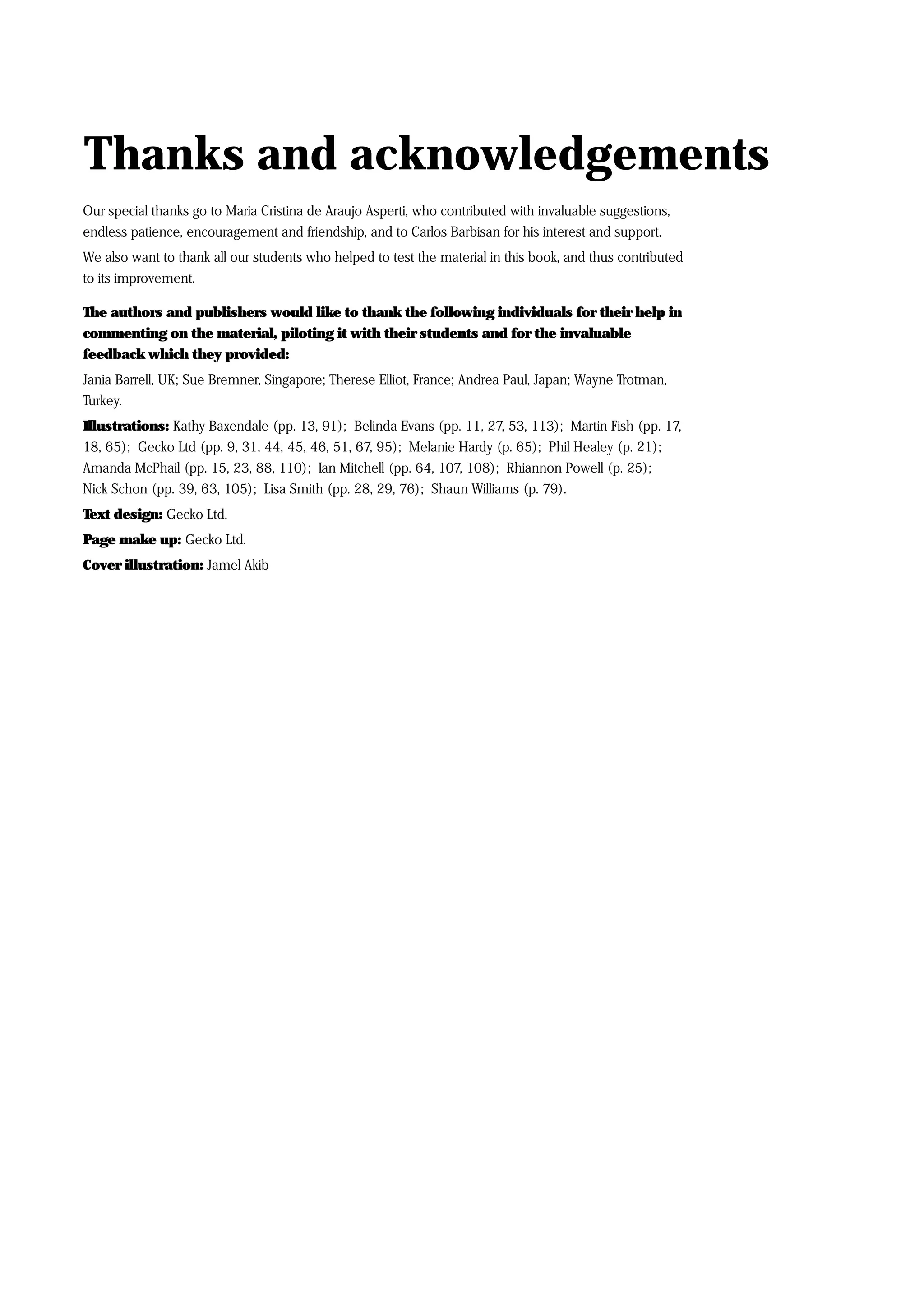 Thanks and acknowledgements
Our special thanks go to Maria Cristina de Araujo Asperti, who contributed with invaluable suggestions,
endless patience, encouragement and friendship, and to Carlos Barbisan for his interest and support.
We also want to thank all our students who helped to test the material in this book, and thus contributed
to its improvement.

The authors and publishers would like to thank the following individuals for their help in
commenting on the material, piloting it with their students and for the invaluable
feedback which they provided:
Jania Barrell, UK; Sue Bremner, Singapore; Therese Elliot, France; Andrea Paul, Japan; Wayne Trotman,
Turkey.
Illustrations: Kathy Baxendale (pp. 13, 91); Belinda Evans (pp. 11, 27, 53, 113); Martin Fish (pp. 17,
18, 65); Gecko Ltd (pp. 9, 31, 44, 45, 46, 51, 67, 95); Melanie Hardy (p. 65); Phil Healey (p. 21);
Amanda McPhail (pp. 15, 23, 88, 110); Ian Mitchell (pp. 64, 107, 108); Rhiannon Powell (p. 25);
Nick Schon (pp. 39, 63, 105); Lisa Smith (pp. 28, 29, 76); Shaun Williams (p. 79).
Text design: Gecko Ltd.
Page make up: Gecko Ltd.
Cover illustration: Jamel Akib
 