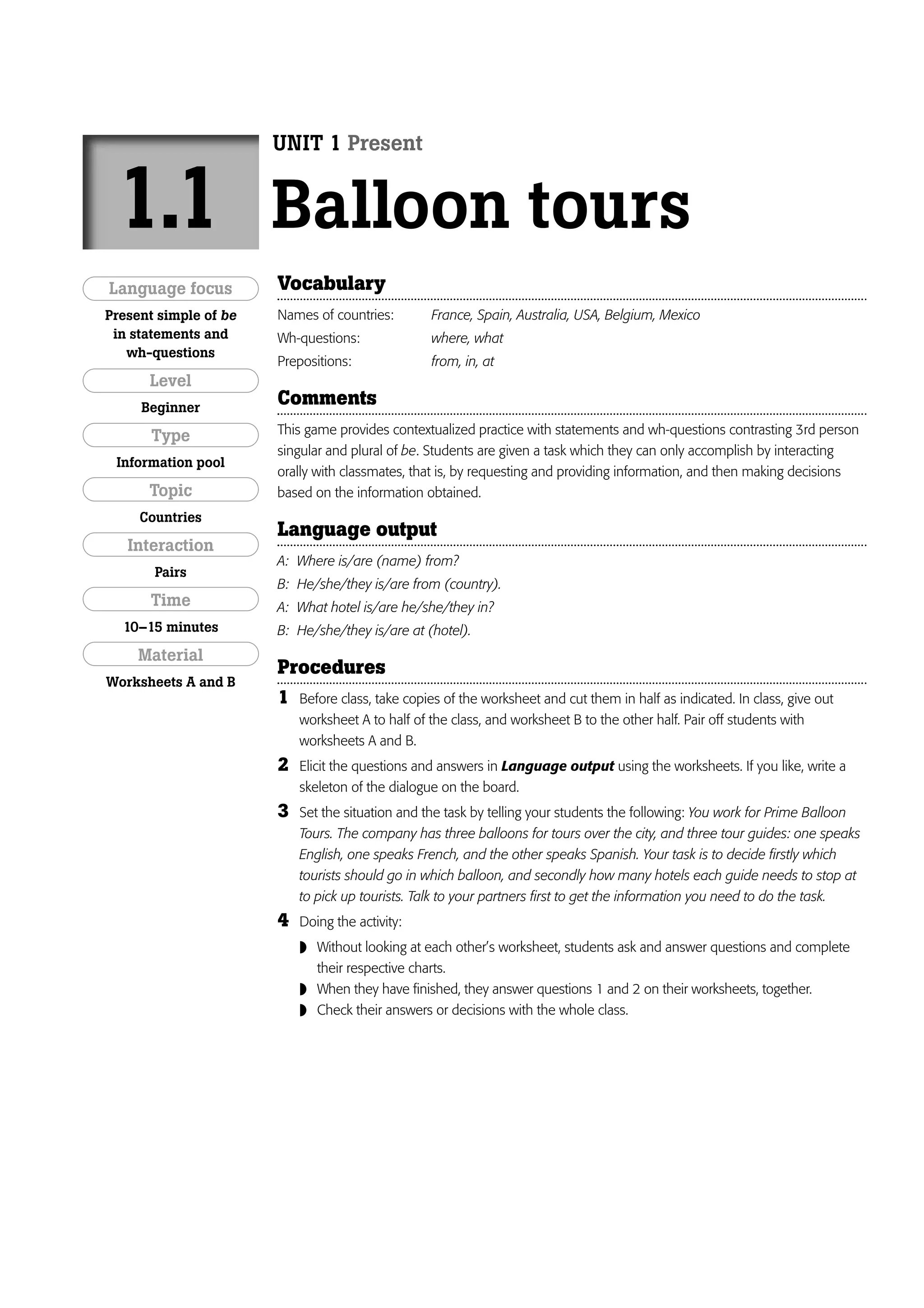 UNIT 1 Present


 1.1                   Balloon tours
Language focus         Vocabulary
Present simple of be   Names of countries:        France, Spain, Australia, USA, Belgium, Mexico
 in statements and     Wh-questions:              where, what
   wh-questions
                       Prepositions:              from, in, at
      Level
     Beginner
                       Comments
       Type            This game provides contextualized practice with statements and wh-questions contrasting 3rd person
                       singular and plural of be. Students are given a task which they can only accomplish by interacting
 Information pool
                       orally with classmates, that is, by requesting and providing information, and then making decisions
      Topic            based on the information obtained.
     Countries
                       Language output
   Interaction
                       A: Where is/are (name) from?
       Pairs
                       B: He/she/they is/are from (country).
      Time             A: What hotel is/are he/she/they in?
  10–15 minutes        B: He/she/they is/are at (hotel).
     Material
                       Procedures
Worksheets A and B
                       1   Before class, take copies of the worksheet and cut them in half as indicated. In class, give out
                           worksheet A to half of the class, and worksheet B to the other half. Pair off students with
                           worksheets A and B.
                       2   Elicit the questions and answers in Language output using the worksheets. If you like, write a
                           skeleton of the dialogue on the board.
                       3   Set the situation and the task by telling your students the following: You work for Prime Balloon
                           Tours. The company has three balloons for tours over the city, and three tour guides: one speaks
                           English, one speaks French, and the other speaks Spanish. Your task is to decide firstly which
                           tourists should go in which balloon, and secondly how many hotels each guide needs to stop at
                           to pick up tourists. Talk to your partners first to get the information you need to do the task.
                       4   Doing the activity:
                            Without looking at each other’s worksheet, students ask and answer questions and complete
                               their respective charts.
                              When they have finished, they answer questions 1 and 2 on their worksheets, together.
                              Check their answers or decisions with the whole class.
 