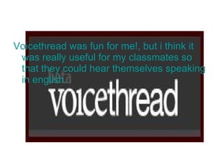 Voicethread was fun for me!, but i think it was really useful for my classmates so that they could hear themselves speaking in english.  