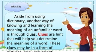 Aside from using
dictionary, another way of
knowing and learning the
meaning of an unfamiliar word
is through clues. Clues are hint
that will help you determine
the meaning of a word. These
clues may be in a form of
What is It
 