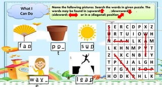 What I
Can Do
Name the following pictures. Search the words in given puzzle. The
words may be found in (upward) , (downward) ,
(sideward) or in a (diagonal) position
S E R C D P X Z
U R T U I O W H
N F A N L K A M
L K H N M P V T
Z L X C N B E Y
T P E J A L G H
Y F G A H T O P
H O D K P H L K
f _ _ p _ _ s _ _
w _ _ _ l _ _ _
a n o
t
u n
a v e a p
 
