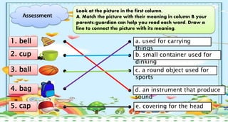 Assessment
Look at the picture in the first column.
A. Match the picture with their meaning in column B your
parents/guardian can help you read each word. Draw a
line to connect the picture with its meaning.
a. used for carrying
things
b. small container used for
dinking
c. a round object used for
sports
d. an instrument that produce
sound
e. covering for the head
1. bell
2. cup
4. bag
3. ball
5. cap
 