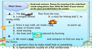 What I Know
Read each sentence. Choose the meaning of the underlined
words using picture clues. Write the letter of your answer
on the space provided before the number.
______1. The bat flew from the tree.
A. a winged animal B. a stick for hitting ball C. to
swing wildly
______2. Since it was cold, we made a fire to warm up.
A. water in frozen state
B. wind moving
C. the heat and flames produced by burning
______3. We need a map and compass to find our way in
the forest.
A. a person’s face to make small hole in something
B. a representation usually on a flat surface area
A
B
A
 