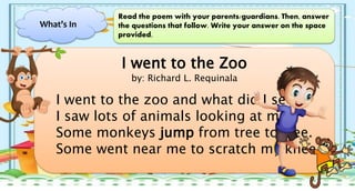 What’s In
Read the poem with your parents/guardians. Then, answer
the questions that follow. Write your answer on the space
provided.
I went to the Zoo
by: Richard L. Requinala
I went to the zoo and what did I see?
I saw lots of animals looking at me.
Some monkeys jump from tree to tree.
Some went near me to scratch my knee
 