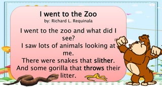 I went to the Zoo
by: Richard L. Requinala
I went to the zoo and what did I
see?
I saw lots of animals looking at
me.
There were snakes that slither.
And some gorilla that throws their
litter.
 