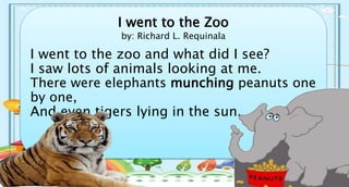 I went to the Zoo
by: Richard L. Requinala
I went to the zoo and what did I see?
I saw lots of animals looking at me.
There were elephants munching peanuts one
by one,
And even tigers lying in the sun.
 