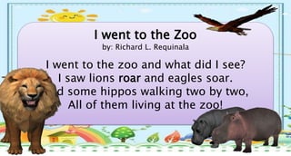 I went to the Zoo
by: Richard L. Requinala
I went to the zoo and what did I see?
I saw lions roar and eagles soar.
And some hippos walking two by two,
All of them living at the zoo!
 