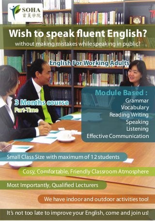 Wish to speak fluent English?
   without making mistakes while speaking in public?


                 English For Working Adults



                                     Module Based :
   3 Months course                               Grammar
   Part-Time                                   Vocabulary
                                           Reading Writing
                                                 Speaking
                                                 Listening
                                 Effective Communication


Small Class Size with maximum of 12 students

      Cosy, Comfortable, Friendly Classroom Atmosphere

Most Importantly, Qualified Lecturers

               We have indoor and outdoor activities too!

It’s not too late to improve your English, come and join us!
 