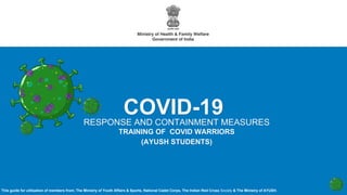 RESPONSE AND CONTAINMENT MEASURES
TRAINING OF COVID WARRIORS
(AYUSH STUDENTS)
COVID-19
This guide for utilisation of members from; The Ministry of Youth Affairs & Sports, National Cadet Corps, The Indian Red Cross Society & The Ministry of AYUSH.
 