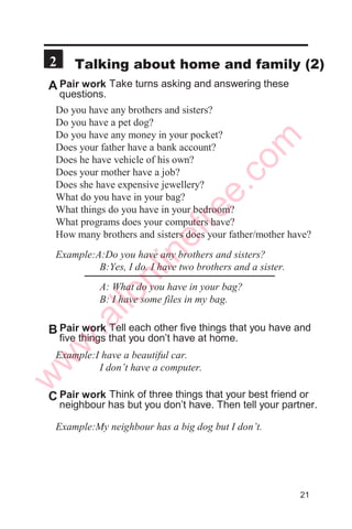 1
2
A Listen to a student talk about his routines.
B Listen again. Which of these words do you hear? Tick
them as you listen.
always
usually
often
sometimes
seldom
hardly ever
never
C Listen again and tick these words and phrases as
you hear them.
get up
study
get dressed
go out
go to bed
have breakfast
watch TV
visit
in the morning
for sometime
on time
in the afternoon
in the evening
weekends
late
on holidays
D Listen once again. The student is talking about what he
does on college days, at weekends and on long holidays.
E Now tell from memory what the student does. You may
say something like this:

  