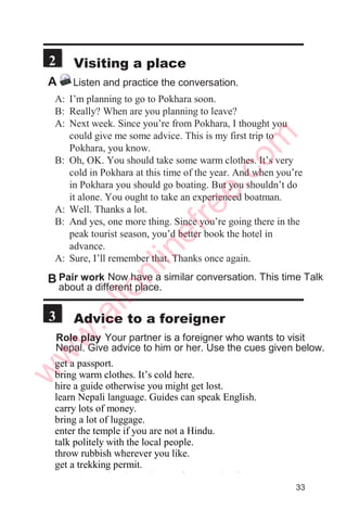 Woman: What do you do, Laxman?
Man: I work with a travel agency.
Woman: Sounds good. What do you do, exactly?
Man: I’m a tourist guide. I take people on tours to
different parts of the country.
Woman: So, you get to travel a lot, don’t you?
Man: Yes. Sometimes I even go out of the country to
places like Tibet and Sikkim.
Woman: Wow. You really have a great job.
Man: Yes, I love my job. What about you, Rosy?
What do you do?
Woman: I work in a hospital.
Man: Really? Are you a nurse?
Woman: No, I’m a brain surgeon. I perform more than a
dozen operations every week. I have to work
long hours and I hardly get any holidays.
Man: So, how do you like your job?
Woman: Not bad. But I can’t give much time to my
family.
Ask about your partner
Do you have a job?
Where do you work?
What do you do exactly?
What time do you start work?
What time do you finish work?
Do you have lunch at work?
Do you take a break in the
afternoon?
How do you like your job?
What do you do after work?
Do you watch television?read?
Ask about your partner’s
friend or relative
Tell me about your friend/brother/
sister/father/mother.....
Where does he/she work?
What does he/she do exactly?
What time does he/she start work?
What time does he/she finish
work?
Does he/she like his job?
What does he/she do after work?
A Listen to a conversation. Listen at least three times.
Then practice the conversation with a partner.
   