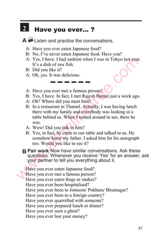 Practice the same conversation with a partner.
Practice for three to five minutes.
B Role play
Man: What do you, Sarita?
Woman: I’m a teacher.
Man: Really? Tell me about your family.
Woman: Well, I’m married and have three children.
Man: What does your husband do?
Woman: He has a small business.
Man: Oh, that’s interesting. What business does he have?
Woman: He has a small garment factory. He exports all
the products.
Man: What about your children? Do they all go to school.
Woman: No, only two of them go to school. The
youngest one is just five months old.
Man: You have a small and beautiful family.
Woman: Yes, it’s a lovely family. And what about you?
Are you married?
Man: No, I’m not. I’m still studying. I’m in my final
year of MBA.
Woman: Oh, great. By the way, do you have any brothers
and sisters?
Man: Yes, I do. I have a brother and a sister.
Woman: And what do they do?
Man: Well, my brother drives a taxi and my sister flies
a plane.
Woman: No kidding!
A Listen to a conversation. Listen at least three times.
     