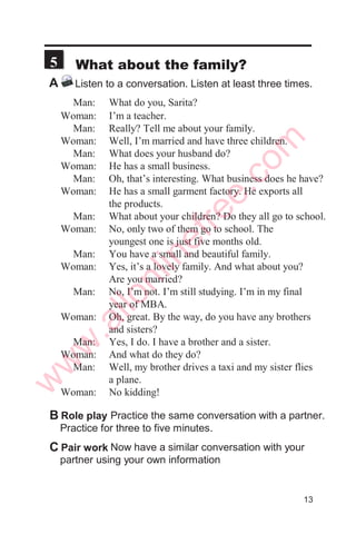 2
A: Hi. Subodh. How are you today?
B: Not bad, thanks. How about you?
A: Great, thanks.
B: So, where are you heading?
A: To college, as usual. I’m already late. See you
later, Subodh.
B: Take care. Bye bye.
A Listen to friends talking when they meet.Listen at least
twice.
Now take turns talking.This time use your own
information.
C Pair work
Now practice the same conversations with a
partner. Practice for three to five minutes.
B Role play
Some useful expressions
How are you?
How have you been?
How are you doing?
How are things?
How’s family?
How’s work?
How’s business?
How are studies?
Just fine, thanks.
Great, thanks.
Pretty good, thanks.
So so. Thanks.
Well, talk to you later.
Well, nice talking to you.
See you.
See you later.
7
www.allonlinefree.com
w
w
w
.allonlinefree.com
 