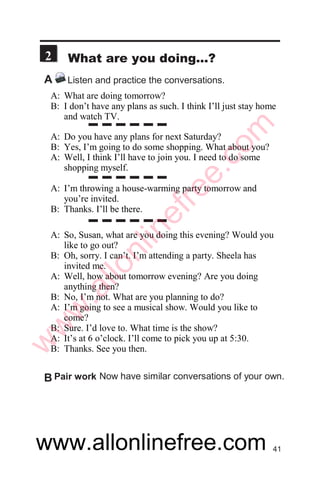 !1
3
A Listen to some requests and their responses.
A: Would you mind turning down the TV, Roshan? I’m trying to
study.
B: Sure. I’ll turn it down.
A: Max, could you move your car, please? It’s blocking my way.
B: Oh, OK. I’ll park it across the street.
A: Would you mind not making so much noise?
B: Sorry. I didn’t know I was disturbing you.
A: Please close the door on your way out.
B: All right. I’ll do it.
A: Would you mind heping me to carry this table?
B: Not at all.
A: Excuse me. Could you move your legs, please?
B: Sorry. I didn’t know it was bothering you.
A: Can you help me in the kitchen?
B: Sure. No problem.
A: Can you lend me your camera for a day?
B: Oh, I’m really sorry. I’m using it.
A: Can I borrow your pen?
B: Sure. Here you are.
Now make the same requests but give your
own responses.
C Pair work
Now practice. Make the same requests and
give the same responses.
B Role play
14
w
w
w
.allonlinefree.com
 