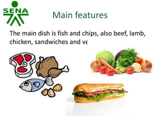 Main features
The main dish is fish and chips, also beef, lamb,
chicken, sandwiches and vegetables.
 