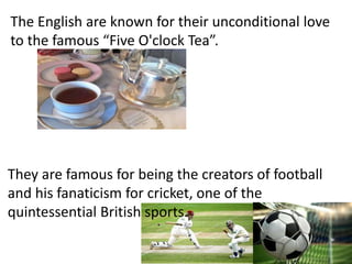 The English are known for their unconditional love
to the famous “Five O'clock Tea”.
They are famous for being the creators of football
and his fanaticism for cricket, one of the
quintessential British sports.
 