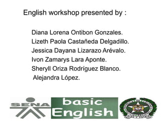 English workshop presented by :
Diana Lorena Ontibon Gonzales.
Lizeth Paola Castañeda Delgadillo.
Jessica Dayana Lizarazo Arévalo.
Ivon Zamarys Lara Aponte.
Sheryll Oriza Rodríguez Blanco.
Alejandra López.
 
