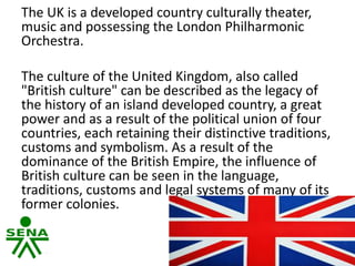 The UK is a developed country culturally theater,
music and possessing the London Philharmonic
Orchestra.
The culture of the United Kingdom, also called
"British culture" can be described as the legacy of
the history of an island developed country, a great
power and as a result of the political union of four
countries, each retaining their distinctive traditions,
customs and symbolism. As a result of the
dominance of the British Empire, the influence of
British culture can be seen in the language,
traditions, customs and legal systems of many of its
former colonies.
 