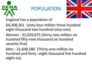 POPULATION
England has a population of
64,308,261 (sixty-four million three hundred
eight thousand two hundred sixty-one)
Women : 32,659,675 (thirty-two million six
hundred fifty-nine thousand six hundred
seventy-five)
Men : 31,648,586 (Thirty-one million six
hundred and forty –eight thousand five hundred
eight-six)
 
