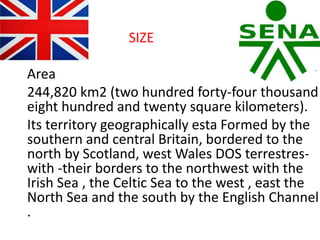 SIZE
Area
244,820 km2 (two hundred forty-four thousand
eight hundred and twenty square kilometers).
Its territory geographically esta Formed by the
southern and central Britain, bordered to the
north by Scotland, west Wales DOS terrestres-
with -their borders to the northwest with the
Irish Sea , the Celtic Sea to the west , east the
North Sea and the south by the English Channel
.
 