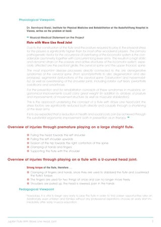 Physiological Viewpoint:
Dr. Bernhard Riebl, Institute for Physical Medicine and Rehabilitation at the Rudolfstiftung Hospital in
Vienna, writes on the problem at hand:

❝ Musical-Medical Statement on the Project
Flute with Wave Line Head Joint
Due to the construction of the flute and the posture required to play it, the physical stress
for the players is significantly higher than for most other woodwind players. The primary
pathogenetic factor for the occurence of overtaxing of the locomotor system is the considerable asymmetry together with concurrent long lever arms. This results in a high static
and dynamic strain on the passive and active structures of the locomotor system; especially affected are the pectoral girdle, the cervical spine and the upper thoracic spine.
The most important disease processes directly connected to this are denegerative
syndromes of the cervical spine (from spondylarthritis to disc degeneration and disc
prolapse), segmental dysfunctions of the cervical spine ( ` o bstruction´ and hypermobility) as well as overstressing of the shoulder joints, including rotator cuff tears, periarthritis
calcificans and omarthrosis.
For the prevention and for rehabilitation concepts of these syndromes in musicians, ergonomical improvements could carry great weight (in addition to analysis of posture
and improvements of movement structure as well as muscular stabilization).
This is the approach underlying the concept of a flute with Wave Line head joint; the
stress factors are significantly reduced both directly and causally through a shortening
of the lever arms.
It is to be expected that a reduction in health and social costs can be achieved through
this substantial ergonomic improvement, both in prevention as in therapy. ❞

Overview of injuries through premature playing on a large straight flute:
V V Pulling the head towards the left shoulder
V V Pulling the left shoulder upwards
V V Evasion of the hip towards the right, contortion of the spine
V V Cramping of hands and fingers
V V Supporting the flute with the shoulder

Overview of injuries through playing on a flute with a U-curved head joint:
Strong torque of the flute, therefore …
V V Cramping of fingers and hands, since they are used to stabilized the flute and counteract
the flute's torque.
V V The fingers are used for two things at once and can no longer move freely.
V V Shoulders are pulled up, the head is lowered, pain in the hands

Pedagogical Viewpoint
Nowadays, it is vital to begin very early to play the flute in order to find career opportunities later on.
Additionally, even children and families without any professional aspirations choose an early start immediately after early musical education.

Jupiter Flute With Wave Line Head Joint

3

 