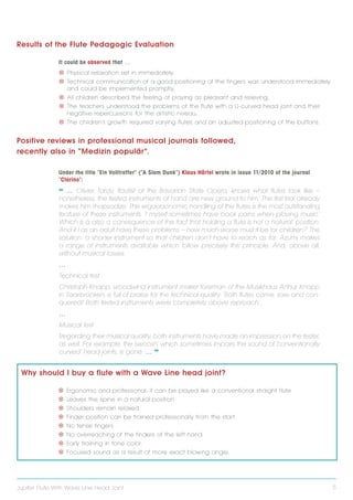 Results of the Flute Pedagogic Evaluation
It could be observed that …
V V Physical relaxation set in immediately;
V V Technical communication of a good positioning of the fingers was understood immediately
and could be implemented promptly;
V V All children described the feeling of playing as pleasant and relieving;
V V The teachers understood the problems of the flute with a U-curved head joint and their
negative repercussions for the artistic niveau;
V V The children‘s growth required varying flutes and an adjusted positioning of the buttons.

Positive reviews in professional musical journals followed,
recently also in ”Medizin populär“.
Under the title ”Ein Volltreffer“ (”A Slam Dunk“) Klaus Härtel wrote in issue 11/2010 of the journal
”Clarino“:

❝ … Olivier Tardy, flautist at the Bavarian State Opera, knows what flutes look like –
nonetheless, the tested instruments at hand are new ground to him. The first trial already
makes him rhapsodize: The ergaaaonomic handling of the flutes is the most outstanding
feature of these instruments. ´ I myself sometimes have back pains when playing music.`
Which is a also a consequence of the fact that holding a flute is not a ´ n atural ` position.
´A nd if I as an adult have these problems – how much worse must it be for children? ` The
solution: a shorter instrument so that children don‘ t have to reach as far. Azumi makes
a range of instruments available which follow precisely this principle. And, above all,
without musical losses.
…
Technical test
Christoph Knapp, woodwind instrument maker foreman of the Musikhaus Arthur Knapp
in Saarbrücken, is full of praise for the technical quality: ´ Both flutes came, saw and conquered! ` Both tested instruments were ´ completely above reproach ` .
…
Musical test
Regarding their musical quality, both instruments have made an impression on the tester,
as well. For example, the ´ swoosh ` which sometimes impairs the sound of ´ conventionally
curved ` head joints, is gone. … ❞

Why should I buy a flute with a Wave Line head joint?
V V Ergonomic and professional: it can be played like a conventional straight flute
V V Leaves the spine in a natural position
V V Shoulders remain relaxed
V V Finder position can be trained professionally from the start
V V No tense fingers
V V No overreaching of the finders of the left hand.
V V Early training in tone color.
V V Focused sound as a result of more exact blowing angle.

Jupiter Flute With Wave Line Head Joint

5

 