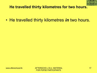He travelled thirty kilometres for two hours. He travelled thirty kilometres  in  two hours. 