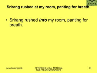 Srirang rushed at my room, panting for breath. Srirang rushed  into  my room, panting for breath. 