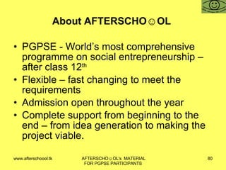 About AFTERSCHO☺OL  PGPSE - World’s most comprehensive programme on social entrepreneurship – after class 12 th Flexible – fast changing to meet the requirements  Admission open throughout the year  Complete support from beginning to the end – from idea generation to making the project viable.  