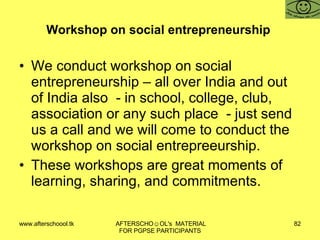 Workshop on social entrepreneurship  We conduct workshop on social entrepreneurship – all over India and out of India also  - in school, college, club, association or any such place  - just send us a call and we will come to conduct the workshop on social entrepreeurship. These workshops are great moments of learning, sharing, and commitments. 