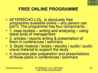 FREE ONLINE PROGRAMME  AFTERSCHO☺OL  is absolutely free programme available online – any person can join it. The programme has four components :  1. case studies – writing and analysing – using latest tools of management 2. articles / reports writing & presentation of them in conferences / seminars 3. Study material / books / ebooks / audio / audio visual material to support the study 4. business plan preparation and presentations of those plans in conferences / seminars 
