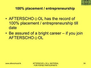 100% placement / entrepreneurship  AFTERSCHO☺OL has the record of 100% placement / entrepreneurship till date Be assured of a bright career – if you join AFTERSCHO☺OL  