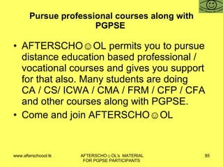 Pursue professional courses along with PGPSE  AFTERSCHO☺OL permits you to pursue distance education based professional / vocational courses and gives you support for that also. Many students are doing CA / CS/ ICWA / CMA / FRM / CFP / CFA and other courses along with PGPSE.  Come and join AFTERSCHO☺OL  