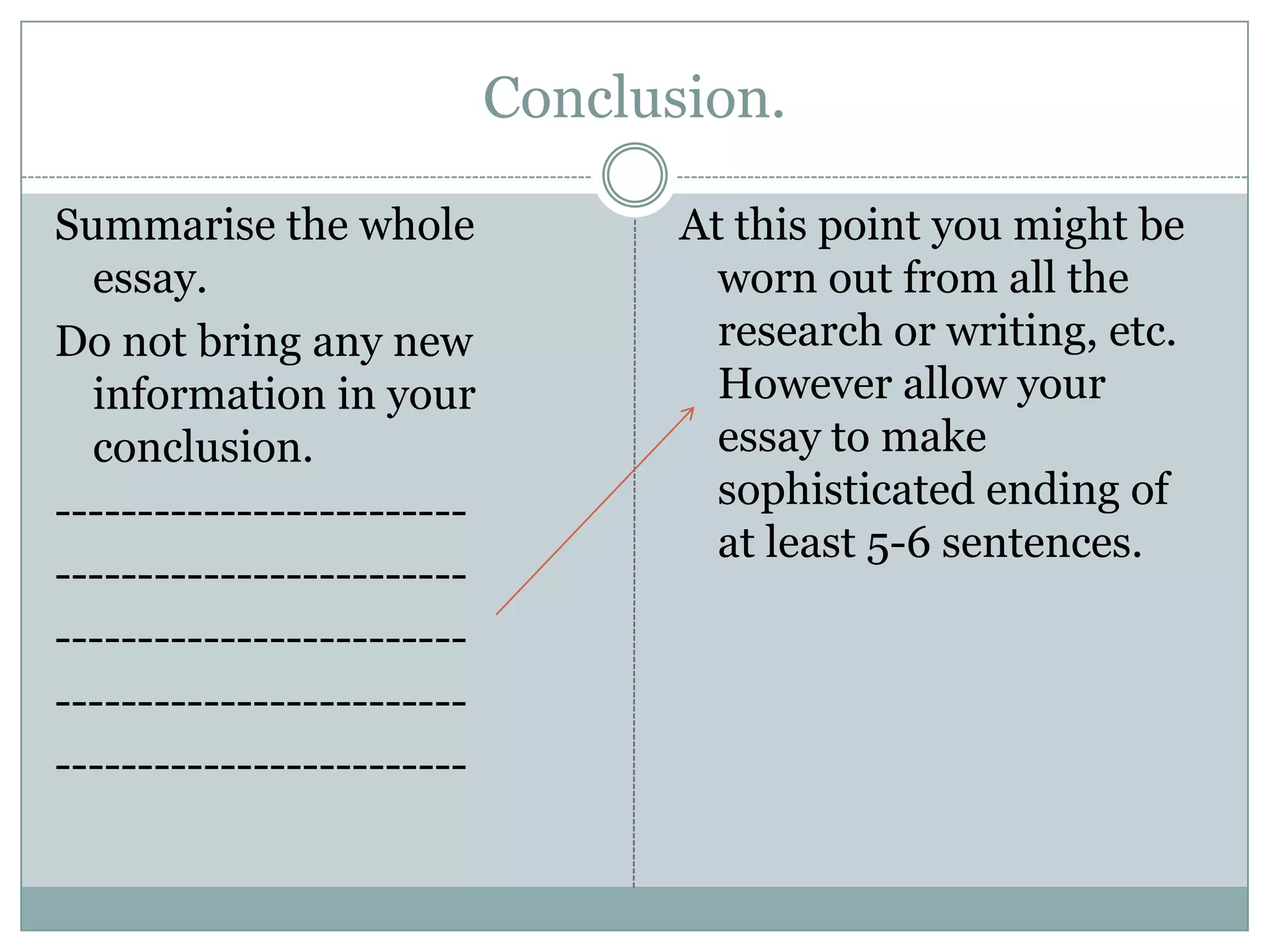 Conclusion.
Summarise the whole
essay.
Do not bring any new
information in your
conclusion.
-------------------------
-------------------------
-------------------------
-------------------------
-------------------------
At this point you might be
worn out from all the
research or writing, etc.
However allow your
essay to make
sophisticated ending of
at least 5-6 sentences.
 