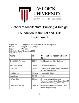 School of Architecture, Building & Design
Foundation in Natural and Built
Environment
Report Title : Comparison of Cendol in SS15 and Penang Road
Module : English II ( ELG 30605) 
Lecturer : Mr. Gopi
Submission Date : 15th January 2016
Group Members :
Name ID Presentation/ Research Report
Roles
Crystal Chia Fye Jzng 0323964 Brief Description of the Business
Teo Chiang Loong 0323762 Comparative Analysis
Chin Ke Ni 0324021 Video Editing ,Appendices,Suggest List
Of Interview Questions
Ngu Xian Le 0323898 Presentation Slides
Issac Chew 322030 Printing
Ng Yeen Mun 0323804 Key of summary,Attachments,
Bibliography,Appendices,Suggest List Of
Interview Questions, , References
Renee Teoh Yen Qin 0322438 Recommendations, Conclusion, Cover
Design, Report Editing
!1
 