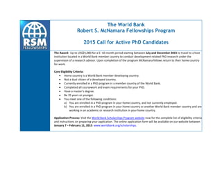 The World Bank
Robert S. McNamara Fellowships Program
2015 Call for Active PhD Candidates
The Award: Up to US$25,000 for a 610 month period starting between July and December 2015 to travel to a host
institution located in a World Bank member country to conduct development-related PhD research under the
supervision of a research advisor. Upon completion of the program McNamara fellows return to their home country
for work.
Core Eligibility Criteria:
 Home country is a World Bank member developing country.
 Not a dual citizen of a developed country.
 Currently enrolled in a PhD program in a member country of the World Bank.
 Completed all coursework and exam requirements for your PhD.
 Have a master’s degree.
 Be 35 years or younger.
 You meet one of the following conditions:
a) You are enrolled in a PhD program in your home country, and not currently employed.
b) You are enrolled in a PhD program in your home country or another World Bank member country and are
working in an academic or research institution in your home country.
Application Process: Visit the World Bank Scholarships Program website now for the complete list of eligibility criteria
and instructions on preparing your application. The online application form will be available on our website between
January 7 – February 11, 2015: www.worldbank.org/scholarships.
 