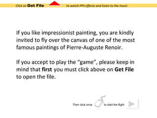 Click on  Get File  to watch PPS effects and listen to the music If you like impressionist painting, you are kindly invited to fly over the canvas of one of the most famous paintings of Pierre-Auguste Renoir.  If you accept to play the “game”, please keep in mind that  first   you must click above on  Get File  to open the file. Then click once  to start the flight 