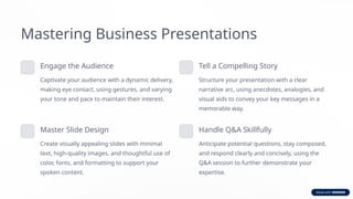 Mastering Business Presentations
Engage the Audience
Captivate your audience with a dynamic delivery,
making eye contact, using gestures, and varying
your tone and pace to maintain their interest.
Tell a Compelling Story
Structure your presentation with a clear
narrative arc, using anecdotes, analogies, and
visual aids to convey your key messages in a
memorable way.
Master Slide Design
Create visually appealing slides with minimal
text, high-quality images, and thoughtful use of
color, fonts, and formatting to support your
spoken content.
Handle Q&A Skillfully
Anticipate potential questions, stay composed,
and respond clearly and concisely, using the
Q&A session to further demonstrate your
expertise.
 