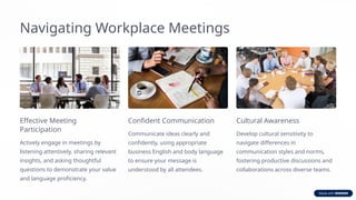 Navigating Workplace Meetings
Effective Meeting
Participation
Actively engage in meetings by
listening attentively, sharing relevant
insights, and asking thoughtful
questions to demonstrate your value
and language proficiency.
Confident Communication
Communicate ideas clearly and
confidently, using appropriate
business English and body language
to ensure your message is
understood by all attendees.
Cultural Awareness
Develop cultural sensitivity to
navigate differences in
communication styles and norms,
fostering productive discussions and
collaborations across diverse teams.
 