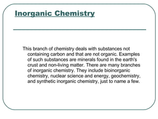 Inorganic Chemistry   This branch of chemistry deals with substances not containing carbon and that are not organic. Examples of such substances are minerals found in the earth's crust and non-living matter. There are many branches of inorganic chemistry. They include bioinorganic chemistry, nuclear science and energy, geochemistry, and synthetic inorganic chemistry, just to name a few.  