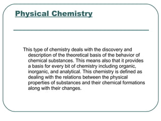 Physical Chemistry   This type of chemistry deals with the discovery and description of the theoretical basis of the behavior of chemical substances. This means also that it provides a basis for every bit of chemistry including organic, inorganic, and analytical. This chemistry is defined as dealing with the relations between the physical properties of substances and their chemical formations along with their changes.  