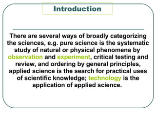 Introduction There are several ways of broadly categorizing the sciences, e.g. pure science is the systematic study of natural or physical phenomena by  observation  and  experiment , critical testing and review, and ordering by general principles, applied science is the search for practical uses of scientific knowledge;  technology  is the application of applied science.     