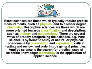 Exact sciences are those which typically require precise measurements, such as  physics , and to a lesser degree,  chemistry . Descriptive sciences are those which are more oriented towards  classification  and description, such as  biology  and  paleontology .   There are several ways of broadly categorizing the sciences, e.g. Pure science is systematic study of natural or physical phenomena by  observation  and  experiment , critical testing and review, and ordering by general principles. Applied science is the search for practical uses of scientific knowledge;  technology  is the application of applied science.     