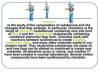 Chemistry is the study of the composition of substances and the changes that they undergo. In particular, chemistry is the study of  elements  (substances containing only one kind of  atom ) and the  compounds  (substances containing combined elements) they form. Chemists work with reactions between substances to create  plastics ,  medicines ,  dyes , and many other materials useful in our modern world. They study what substances are made of, and how they can be altered or combined to create new materials. 92 elements occur in nature, and another 17 have been created in nuclear laboratories. Several million compounds have been synthesised by chemists.     
